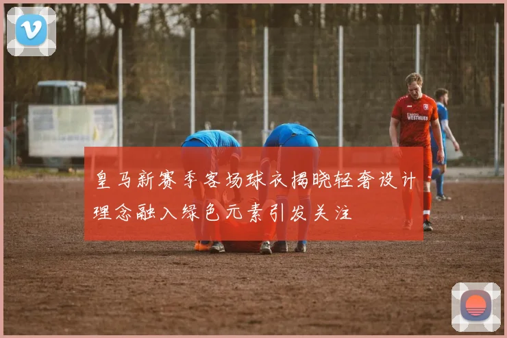 皇马新赛季客场球衣揭晓轻奢设计理念融入绿色元素引发关注
