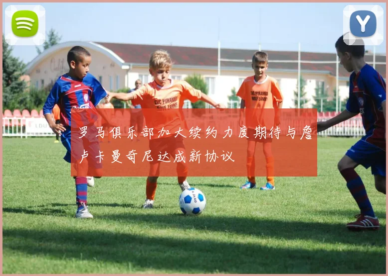 罗马俱乐部加大续约力度期待与詹卢卡曼奇尼达成新协议