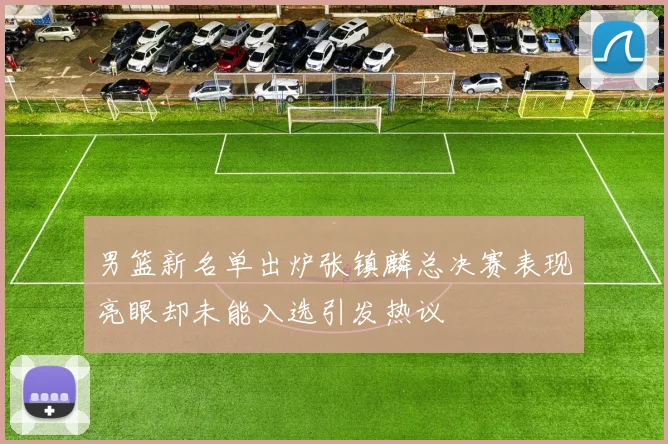 男篮新名单出炉张镇麟总决赛表现亮眼却未能入选引发热议