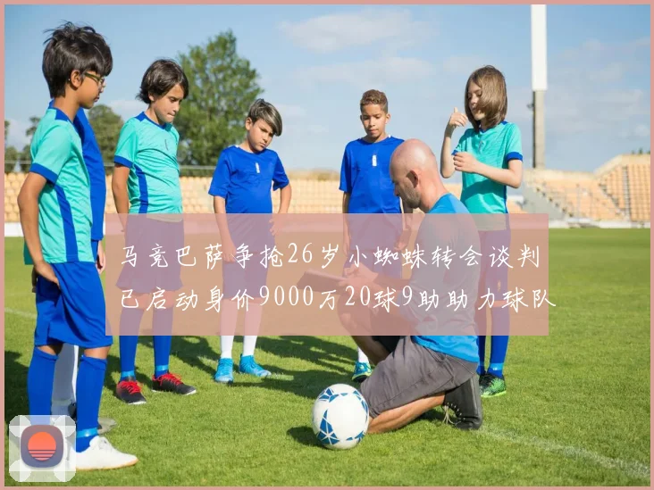 马竞巴萨争抢26岁小蜘蛛转会谈判已启动身价9000万20球9助助力球队