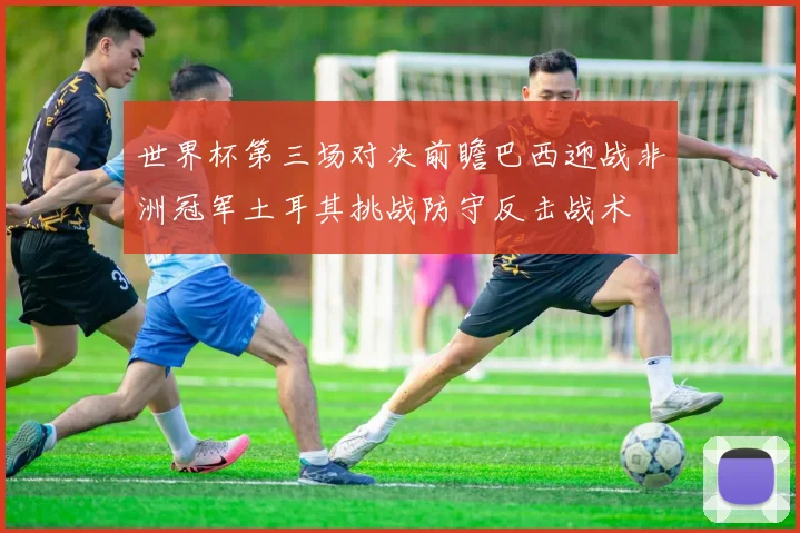 世界杯第三场对决前瞻巴西迎战非洲冠军土耳其挑战防守反击战术