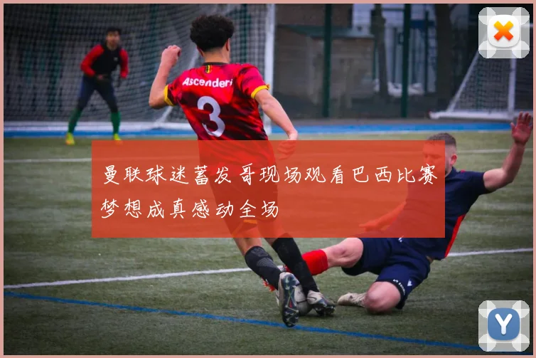 曼联球迷蓄发哥现场观看巴西比赛梦想成真感动全场