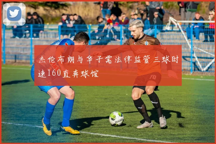 杰伦布朗与华子需法律监管三球时速160直奔球馆