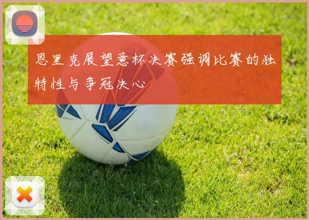 恩里克展望意杯决赛强调比赛的独特性与争冠决心