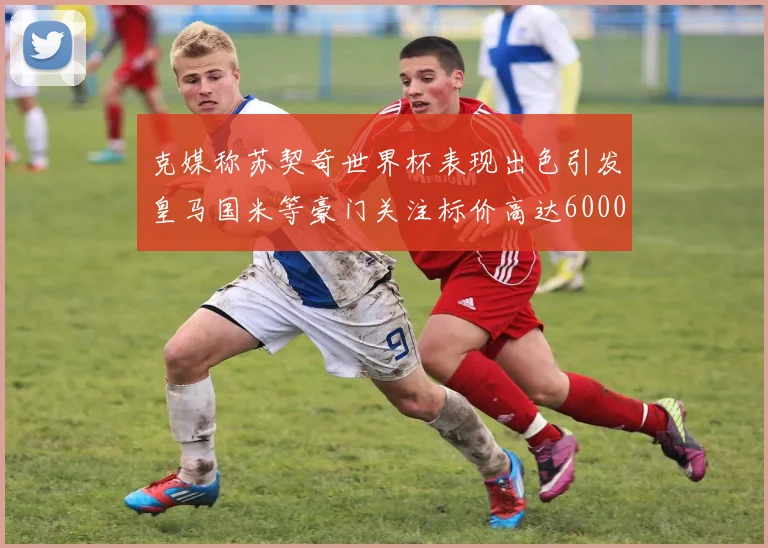 克媒称苏契奇世界杯表现出色引发皇马国米等豪门关注标价高达6000万欧