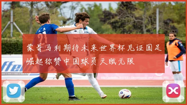 蒙哥马利期待未来世界杯见证国足崛起称赞中国球员天赋无限