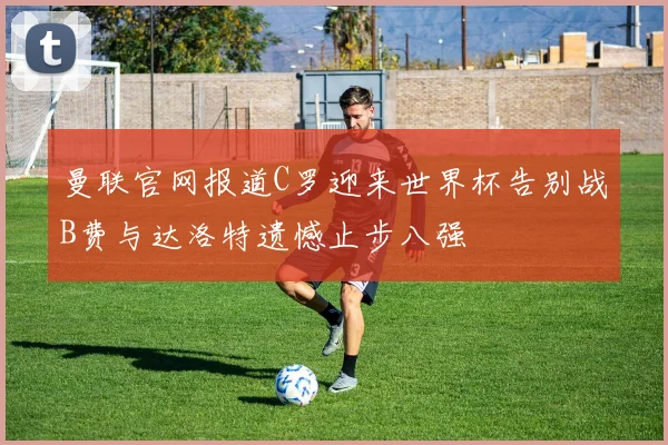 曼联官网报道C罗迎来世界杯告别战B费与达洛特遗憾止步八强